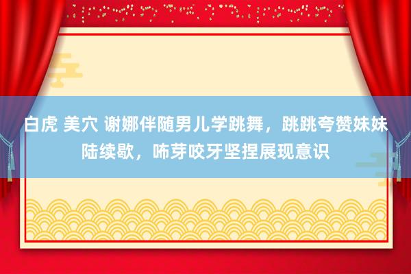 白虎 美穴 谢娜伴随男儿学跳舞，跳跳夸赞妹妹陆续歇，咘芽咬牙坚捏展现意识