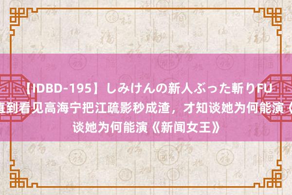 【IDBD-195】しみけんの新人ぶった斬りFUCK 6本番 直到看见高海宁把江疏影秒成渣，才知谈她为何能演《新闻女王》