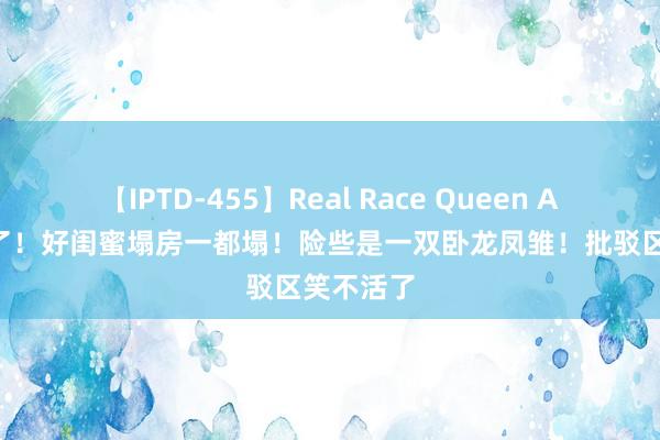 【IPTD-455】Real Race Queen AYA 笑死了！好闺蜜塌房一都塌！险些是一双卧龙凤雏！批驳区笑不活了