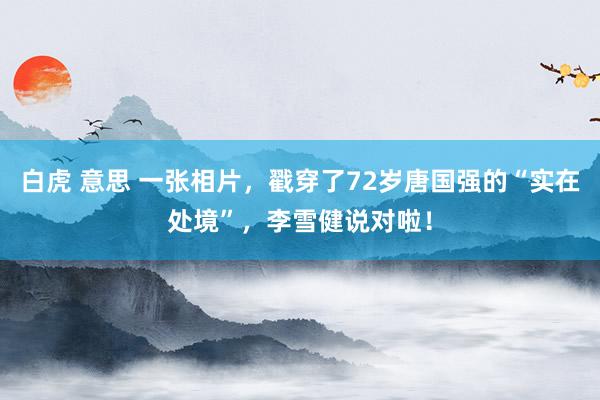 白虎 意思 一张相片，戳穿了72岁唐国强的“实在处境”，李雪健说对啦！