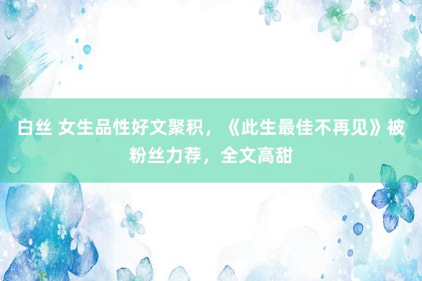 白丝 女生品性好文聚积，《此生最佳不再见》被粉丝力荐，全文高甜