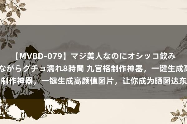 【MVBD-079】マジ美人なのにオシッコ飲みまくり！マゾ飲尿 飲みながらグチョ濡れ8時間 九宫格制作神器，一键生成高颜值图片，让你成为晒图达东说念主