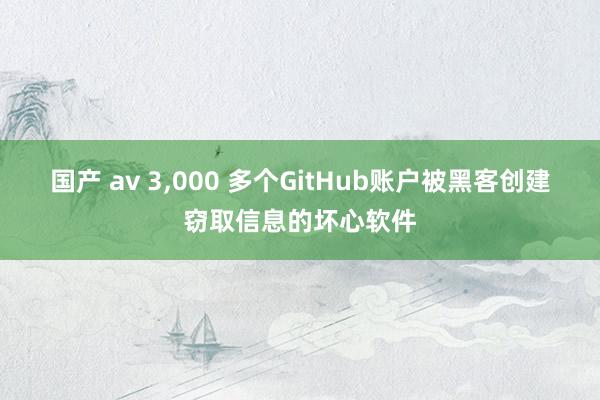 国产 av 3,000 多个GitHub账户被黑客创建窃取信息的坏心软件