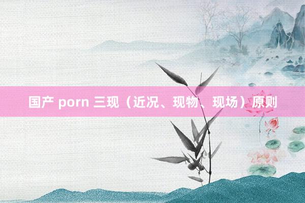 国产 porn 三现（近况、现物、现场）原则