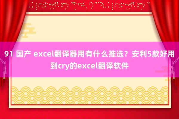 91 国产 excel翻译器用有什么推选？安利5款好用到cry的excel翻译软件