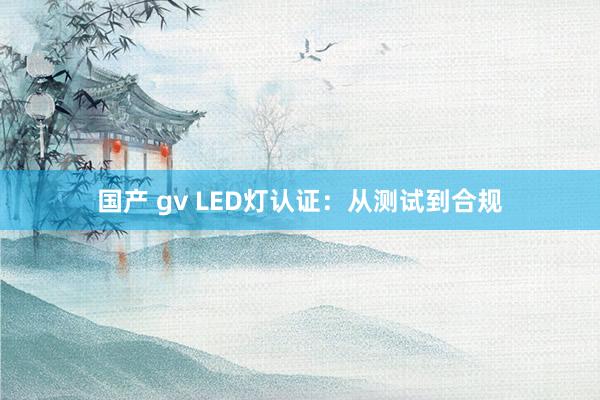 国产 gv LED灯认证：从测试到合规