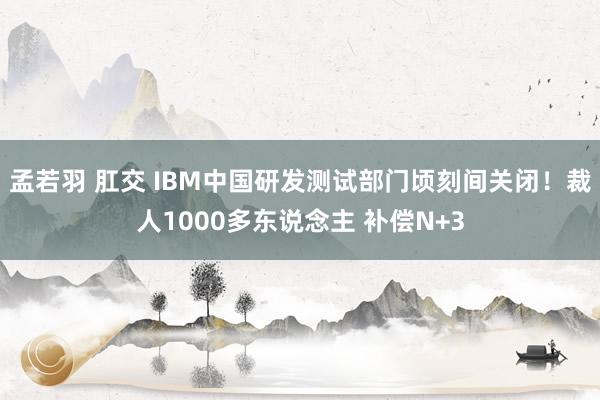 孟若羽 肛交 IBM中国研发测试部门顷刻间关闭！裁人1000多东说念主 补偿N+3