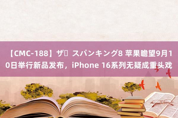 【CMC-188】ザ・スパンキング8 苹果瞻望9月10日举行新品发布，iPhone 16系列无疑成重头戏