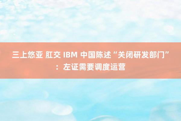 三上悠亚 肛交 IBM 中国陈述“关闭研发部门”：左证需要调度运营