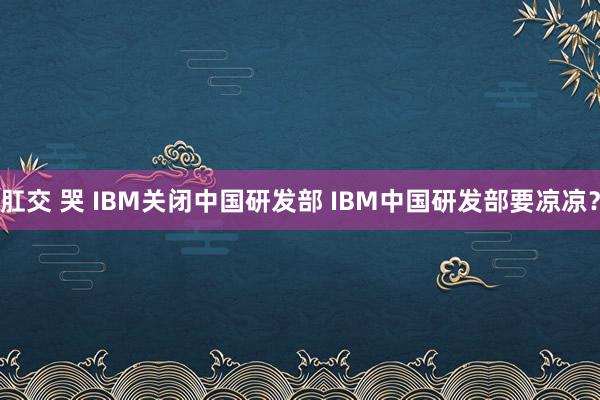 肛交 哭 IBM关闭中国研发部 IBM中国研发部要凉凉？