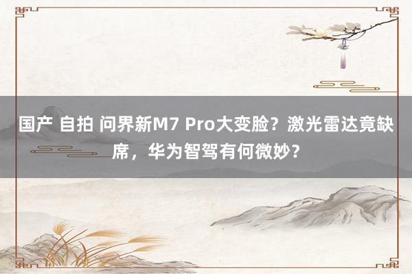 国产 自拍 问界新M7 Pro大变脸？激光雷达竟缺席，华为智驾有何微妙？