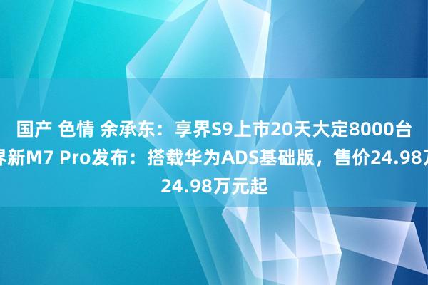 国产 色情 余承东：享界S9上市20天大定8000台！问界新M7 Pro发布：搭载华为ADS基础版，售价24.98万元起