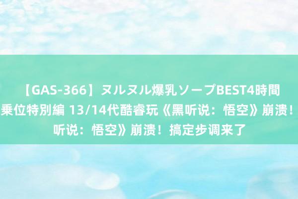 【GAS-366】ヌルヌル爆乳ソープBEST4時間 マットSEX騎乗位特別編 13/14代酷睿玩《黑听说：悟空》崩溃！搞定步调来了