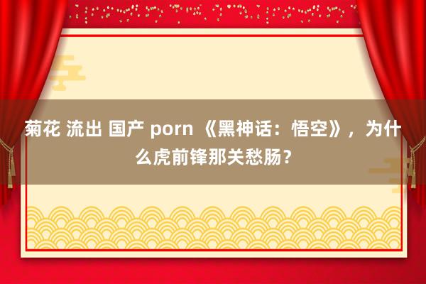 菊花 流出 国产 porn 《黑神话：悟空》，为什么虎前锋那关愁肠？