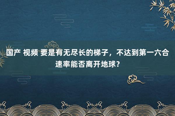 国产 视频 要是有无尽长的梯子，不达到第一六合速率能否离开地球？