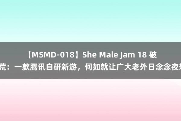 【MSMD-018】She Male Jam 18 破天荒：一款腾讯自研新游，何如就让广大老外日念念夜想？