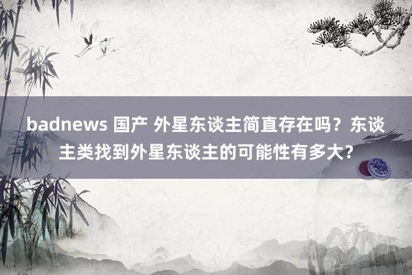 badnews 国产 外星东谈主简直存在吗？东谈主类找到外星东谈主的可能性有多大？