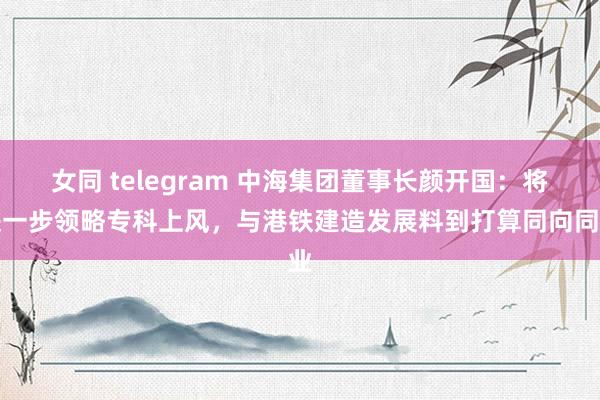 女同 telegram 中海集团董事长颜开国：将进一步领略专科上风，与港铁建造发展料到打算同向同业