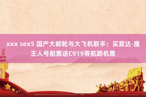 xxx sex5 国产大邮轮与大飞机联手：买爱达·魔王人号船票送C919等航路机票