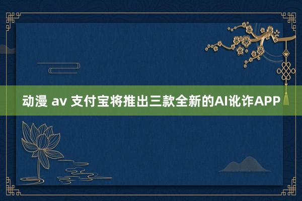 动漫 av 支付宝将推出三款全新的AI讹诈APP