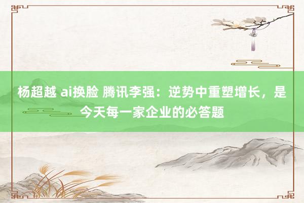 杨超越 ai换脸 腾讯李强：逆势中重塑增长，是今天每一家企业的必答题