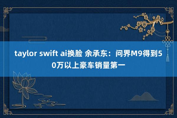 taylor swift ai换脸 余承东：问界M9得到50万以上豪车销量第一