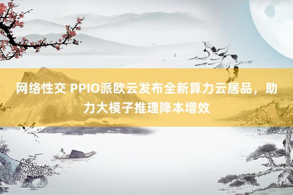 网络性交 PPIO派欧云发布全新算力云居品，助力大模子推理降本增效