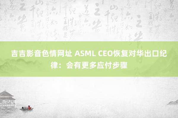 吉吉影音色情网址 ASML CEO恢复对华出口纪律：会有更多应付步骤