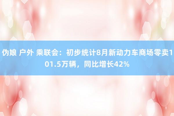 伪娘 户外 乘联会：初步统计8月新动力车商场零卖101.5万辆，同比增长42%