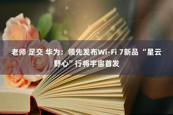 老师 足交 华为：领先发布Wi-Fi 7新品 “星云野心”行将宇宙首发