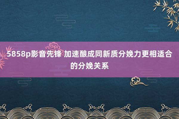 5858p影音先锋 加速酿成同新质分娩力更相适合的分娩关系