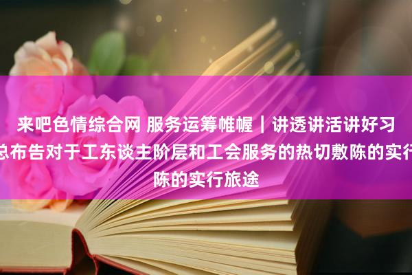 来吧色情综合网 服务运筹帷幄｜讲透讲活讲好习近平总布告对于工东谈主阶层和工会服务的热切敷陈的实行旅途