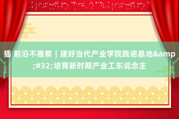 插 前沿不雅察｜建好当代产业学院践诺基地&#32;培育新时期产业工东说念主