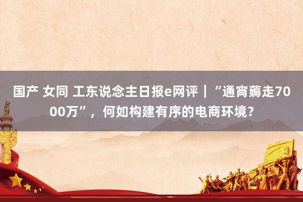 国产 女同 工东说念主日报e网评｜“通宵薅走7000万”，何如构建有序的电商环境？