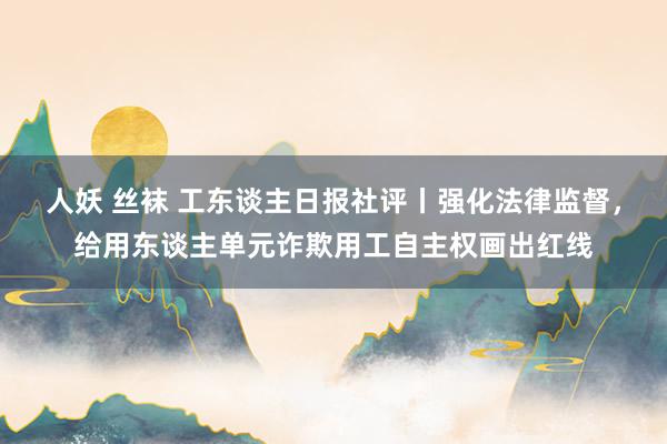 人妖 丝袜 工东谈主日报社评丨强化法律监督，给用东谈主单元诈欺用工自主权画出红线