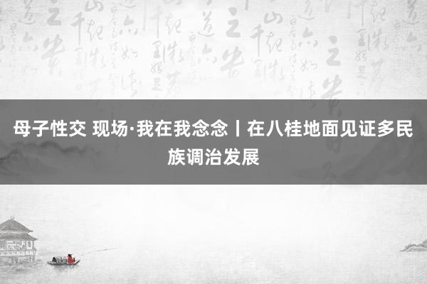 母子性交 现场·我在我念念丨在八桂地面见证多民族调治发展