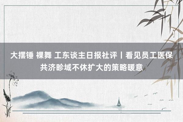 大摆锤 裸舞 工东谈主日报社评丨看见员工医保共济畛域不休扩大的策略暖意