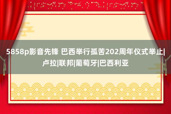 5858p影音先锋 巴西举行孤苦202周年仪式举止|卢拉|联邦|葡萄牙|巴西利亚