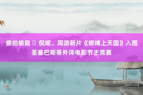 偷拍偷窥 ​倪妮、周游新片《绑缚上天国》入围圣塞巴斯蒂外洋电影节主竞赛