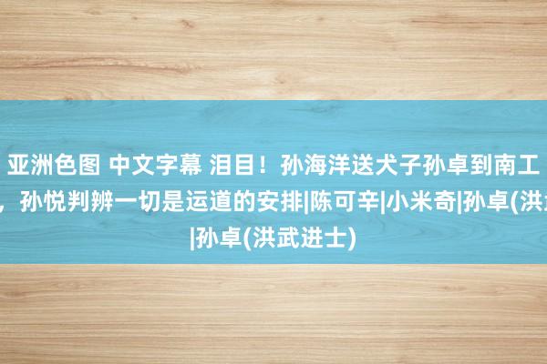 亚洲色图 中文字幕 泪目！孙海洋送犬子孙卓到南工大念书，孙悦判辨一切是运道的安排|陈可辛|小米奇|孙卓(洪武进士)