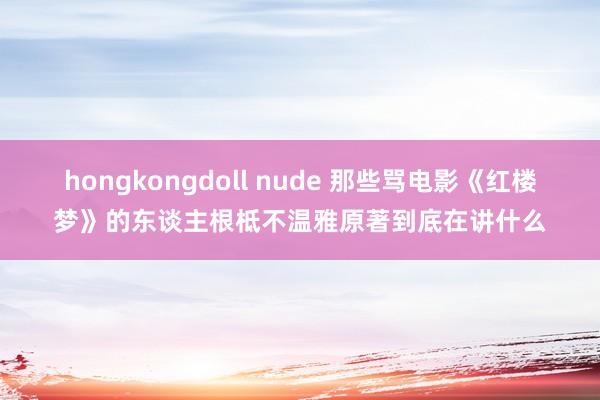 hongkongdoll nude 那些骂电影《红楼梦》的东谈主根柢不温雅原著到底在讲什么