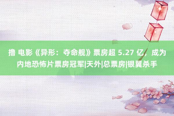 撸 电影《异形：夺命舰》票房超 5.27 亿，成为内地恐怖片票房冠军|天外|总票房|银翼杀手