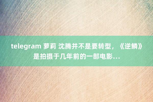 telegram 萝莉 沈腾并不是要转型，《逆鳞》是拍摄于几年前的一部电影…