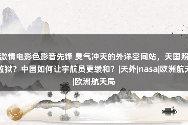 激情电影色影音先锋 臭气冲天的外洋空间站，天国照旧监狱？中国如何让宇航员更缓和？|天外|nasa|欧洲航天局