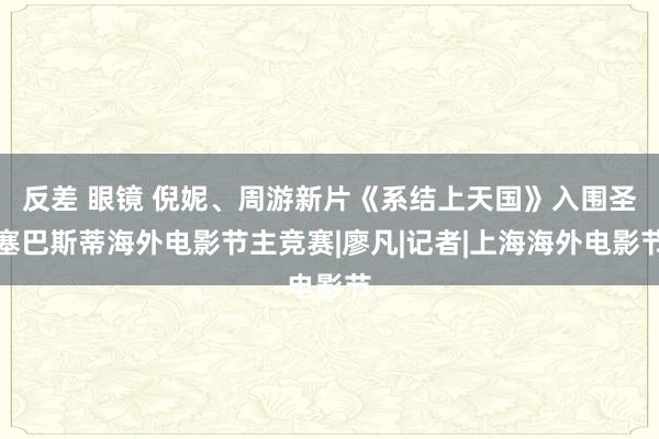 反差 眼镜 倪妮、周游新片《系结上天国》入围圣塞巴斯蒂海外电影节主竞赛|廖凡|记者|上海海外电影节