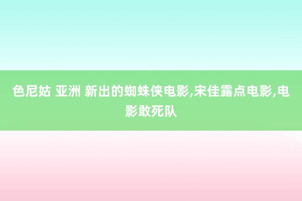 色尼姑 亚洲 新出的蜘蛛侠电影,宋佳露点电影,电影敢死队