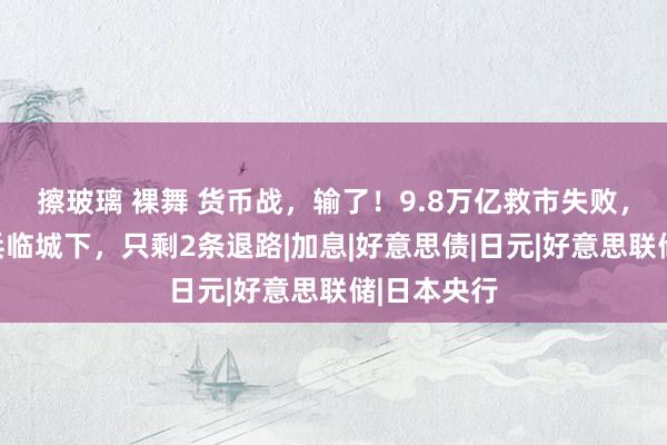 擦玻璃 裸舞 货币战，输了！9.8万亿救市失败，好意思元兵临城下，只剩2条退路|加息|好意思债|日元|好意思联储|日本央行