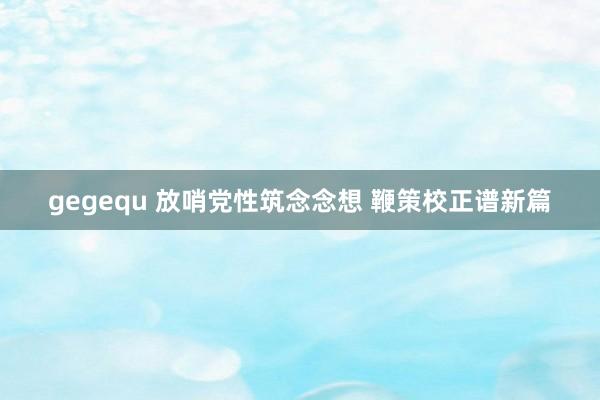 gegequ 放哨党性筑念念想 鞭策校正谱新篇