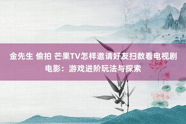 金先生 偷拍 芒果TV怎样邀请好友扫数看电视剧电影：游戏进阶玩法与探索