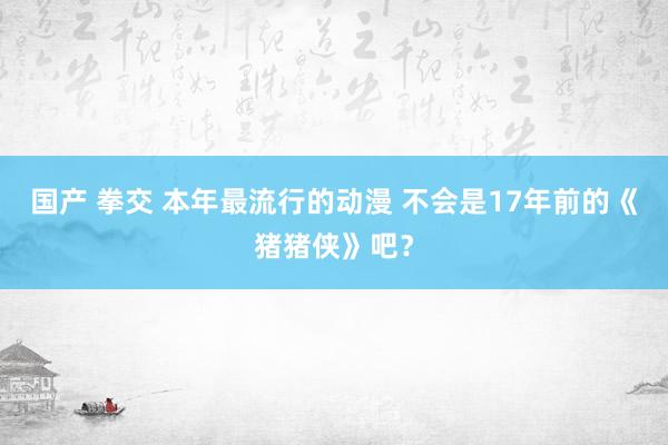 国产 拳交 本年最流行的动漫 不会是17年前的《猪猪侠》吧？